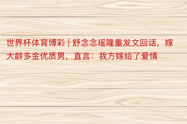 世界杯体育博彩 | 舒念念瑶隆重发文回话，嫁大龄多金优质男，直言：我方嫁给了爱情