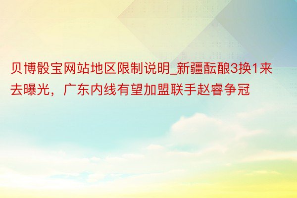 贝博骰宝网站地区限制说明_新疆酝酿3换1来去曝光，广东内线有望加盟联手赵睿争冠