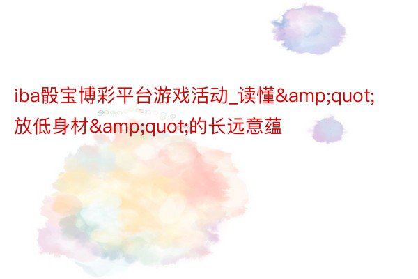 iba骰宝博彩平台游戏活动_读懂&quot;放低身材&quot;的长远意蕴