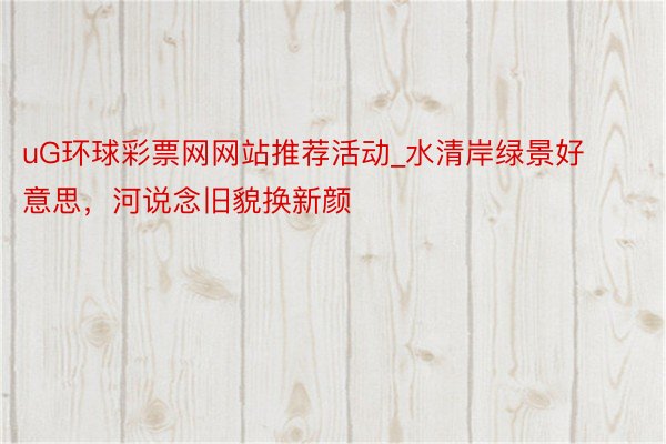 uG环球彩票网网站推荐活动_水清岸绿景好意思，河说念旧貌换新颜
