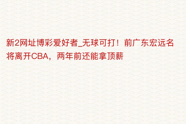 新2网址博彩爱好者_无球可打！前广东宏远名将离开CBA，两年前还能拿顶薪