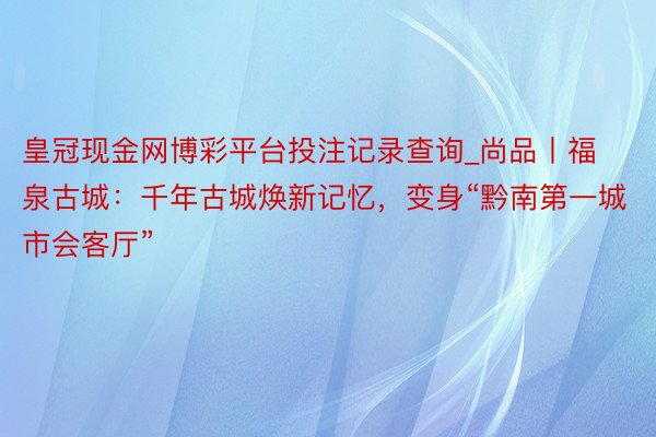 皇冠现金网博彩平台投注记录查询_尚品丨福泉古城：千年古城焕新记忆，变身“黔南第一城市会客厅”