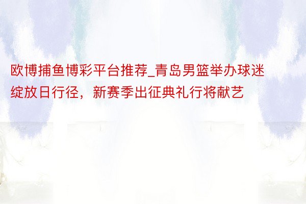 欧博捕鱼博彩平台推荐_青岛男篮举办球迷绽放日行径，新赛季出征典礼行将献艺