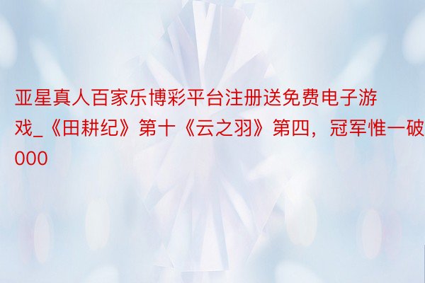 亚星真人百家乐博彩平台注册送免费电子游戏_《田耕纪》第十《云之羽》第四，冠军惟一破11000