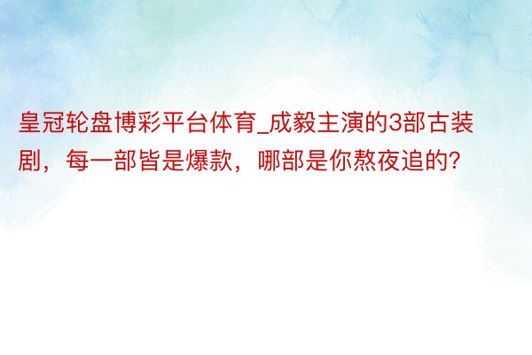 皇冠轮盘博彩平台体育_成毅主演的3部古装剧，每一部皆是爆款，哪部是你熬夜追的？