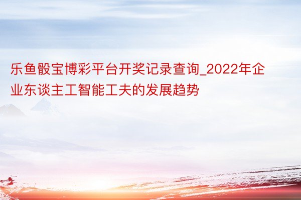 乐鱼骰宝博彩平台开奖记录查询_2022年企业东谈主工智能工夫的发展趋势