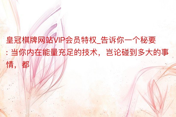皇冠棋牌网站VIP会员特权_告诉你一个秘要: 当你内在能量充足的技术，岂论碰到多大的事情，都