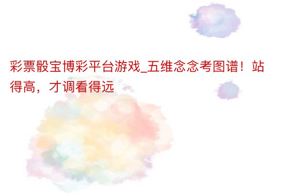 彩票骰宝博彩平台游戏_五维念念考图谱！站得高，才调看得远