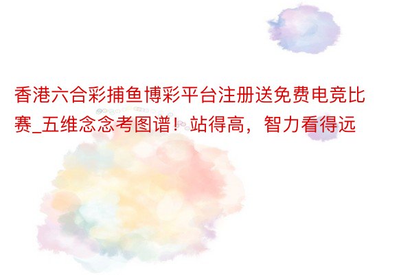 香港六合彩捕鱼博彩平台注册送免费电竞比赛_五维念念考图谱！站得高，智力看得远