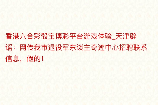 香港六合彩骰宝博彩平台游戏体验_天津辟谣：网传我市退役军东谈主奇迹中心招聘联系信息，假的！