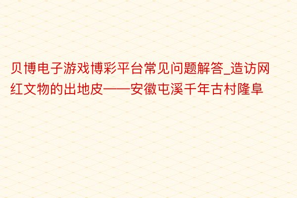 贝博电子游戏博彩平台常见问题解答_造访网红文物的出地皮——安徽屯溪千年古村隆阜
