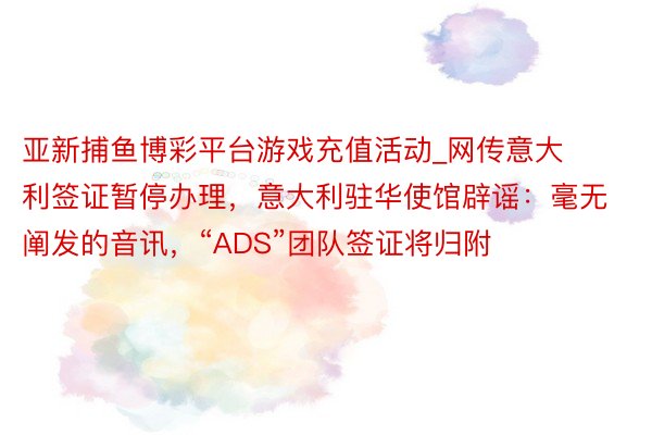 亚新捕鱼博彩平台游戏充值活动_网传意大利签证暂停办理,意大利驻华使馆辟谣:毫无阐发的音讯,“ADS”团队签证将归附