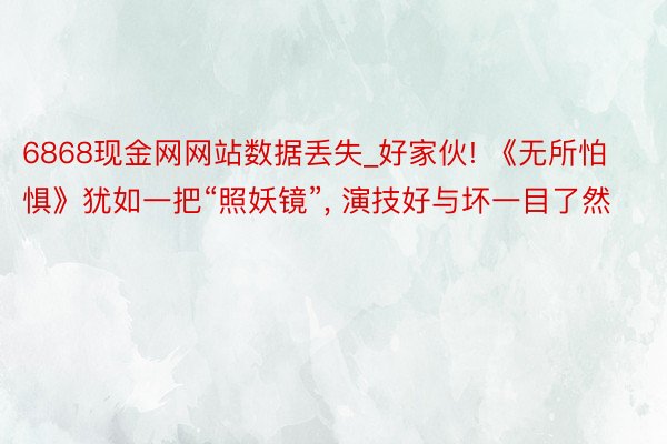 6868现金网网站数据丢失_好家伙! 《无所怕惧》犹如一把“照妖镜”， 演技好与坏一目了然