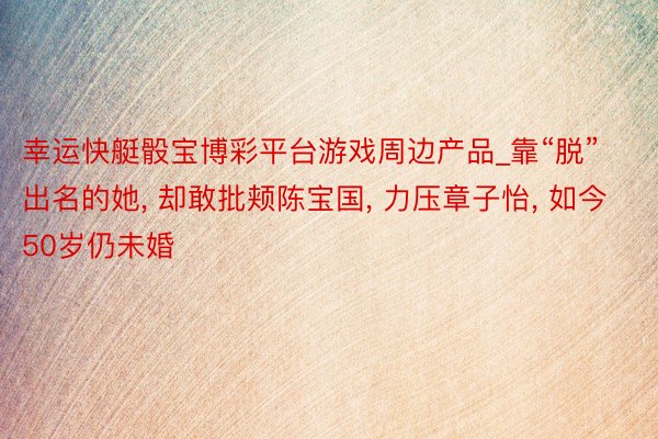 幸运快艇骰宝博彩平台游戏周边产品_靠“脱”出名的她， 却敢批颊陈宝国， 力压章子怡， 如今50岁仍未婚