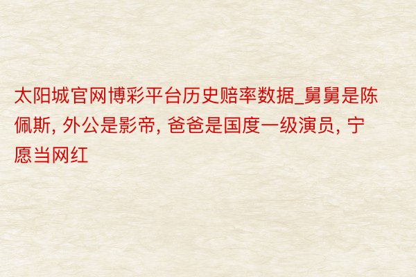太阳城官网博彩平台历史赔率数据_舅舅是陈佩斯， 外公是影帝， 爸爸是国度一级演员， 宁愿当网红