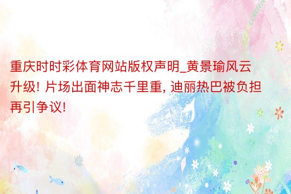 重庆时时彩体育网站版权声明_黄景瑜风云升级! 片场出面神志千里重， 迪丽热巴被负担再引争议!