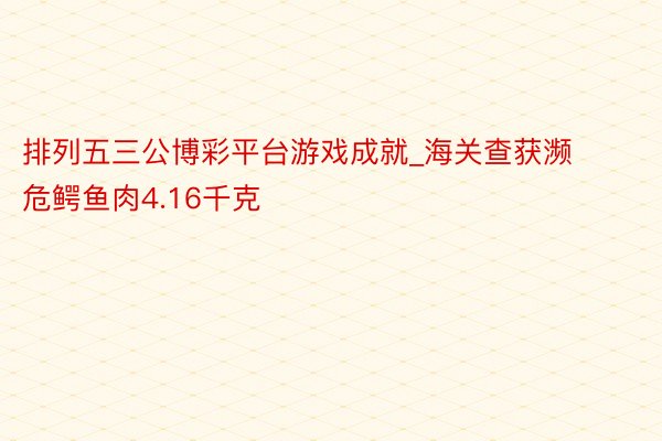 排列五三公博彩平台游戏成就_海关查获濒危鳄鱼肉4.16千克