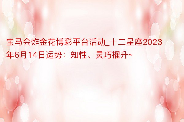 宝马会炸金花博彩平台活动_十二星座2023年6月14日运势：知性、灵巧擢升~
