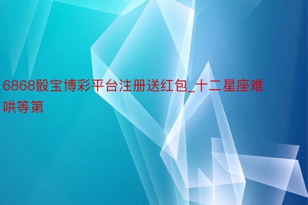 6868骰宝博彩平台注册送红包_十二星座难哄等第