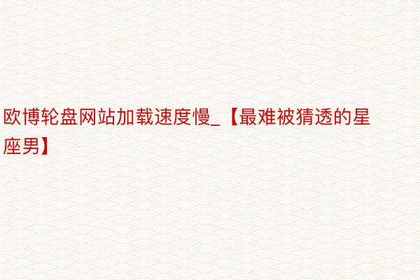 欧博轮盘网站加载速度慢_【最难被猜透的星座男】