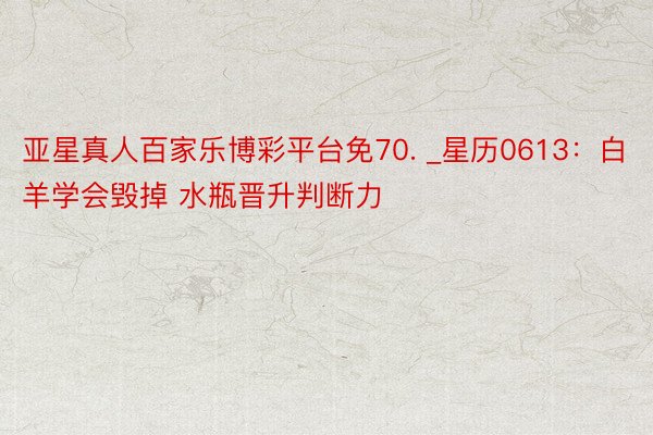 亚星真人百家乐博彩平台免70. _星历0613：白羊学会毁掉 水瓶晋升判断力